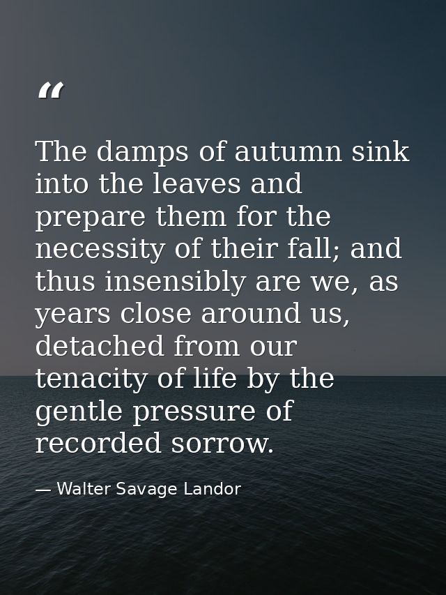 The damps of autumn sink into the leaves and prepare them for the necessity of their fall; and thus insensibly are we, a — Walter Savage Landor