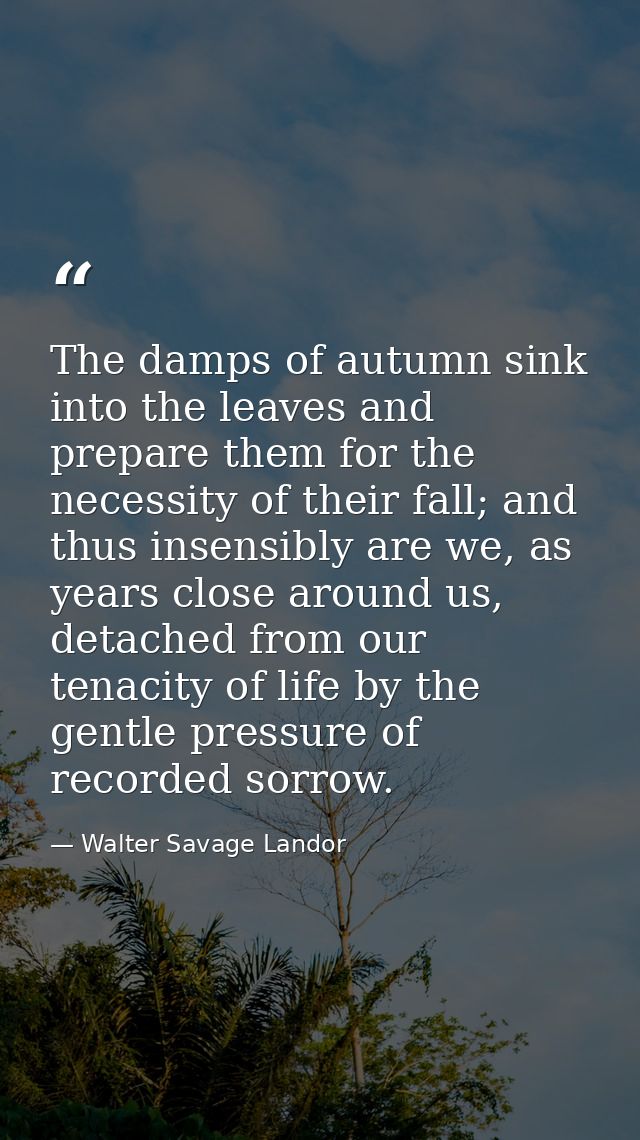 The damps of autumn sink into the leaves and prepare them for the necessity of their fall; and thus insensibly are we, a — Walter Savage Landor