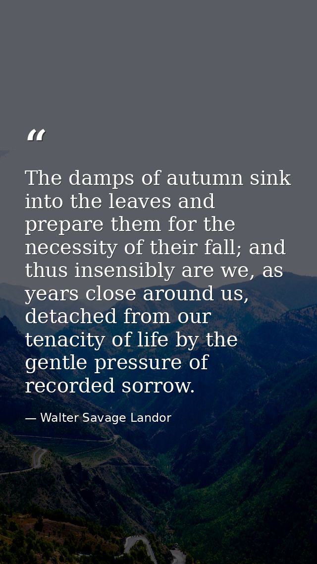 The damps of autumn sink into the leaves and prepare them for the necessity of their fall; and thus insensibly are we, a — Walter Savage Landor