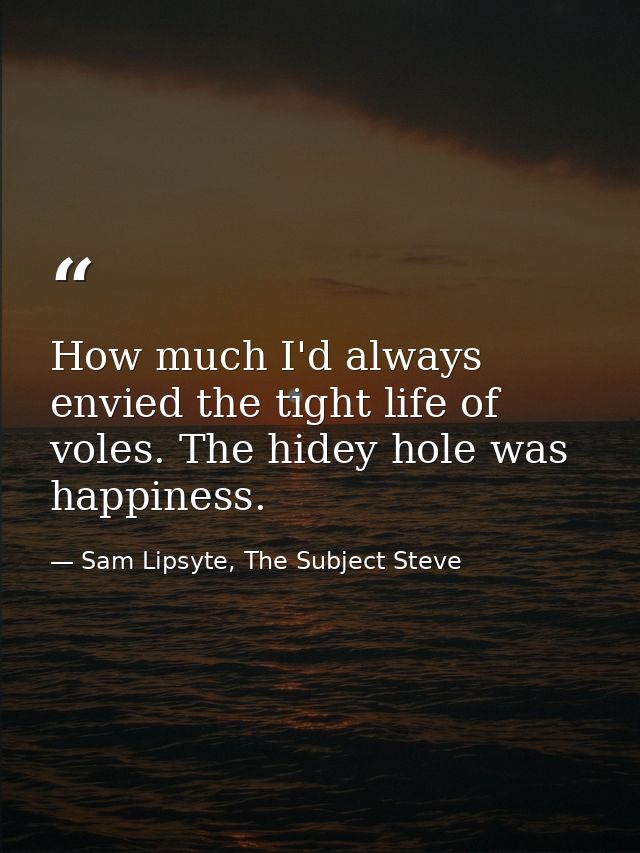 How much I'd always envied the tight life of voles. The hidey hole was happiness. — Sam Lipsyte, The Subject Steve