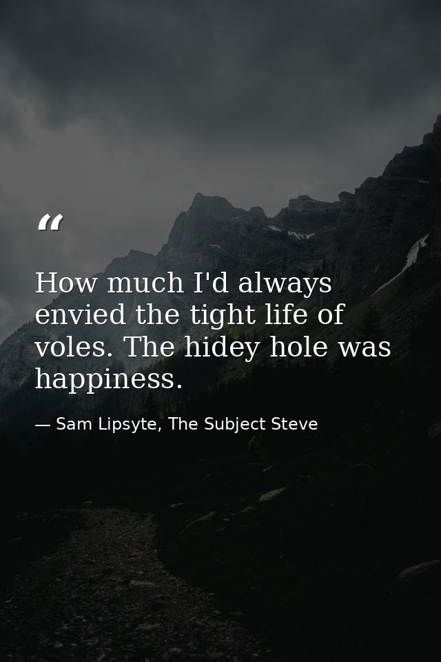 How much I'd always envied the tight life of voles. The hidey hole was happiness. — Sam Lipsyte, The Subject Steve