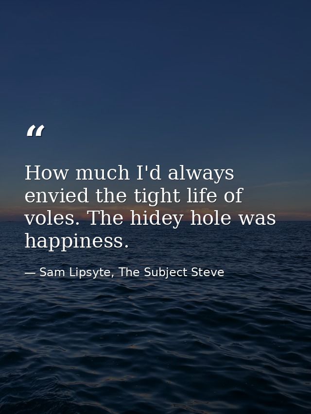 How much I'd always envied the tight life of voles. The hidey hole was happiness. — Sam Lipsyte, The Subject Steve