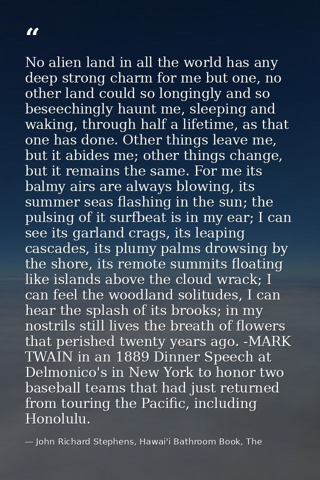 No alien land in all the world has any deep strong charm for me but one, no other land could so longingly and so beseech — John Richard Stephens, Hawai'i Bathroom Book, The