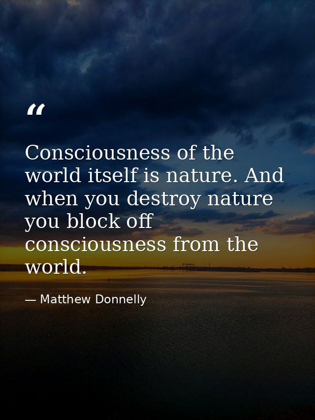 Consciousness of the world itself is nature. And when you destroy nature you block off consciousness from the world. — Matthew Donnelly
