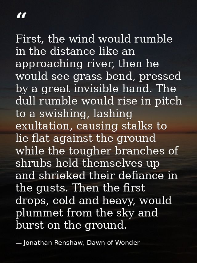 First, the wind would rumble in the distance like an approaching river, then he would see grass bend, pressed by a great — Jonathan Renshaw, Dawn of Wonder