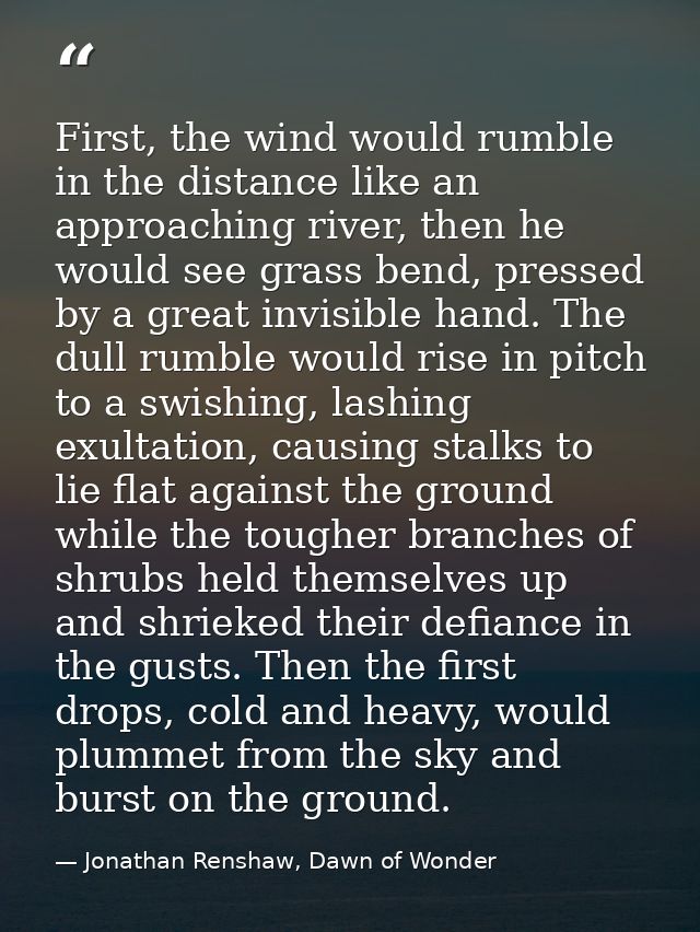 First, the wind would rumble in the distance like an approaching river, then he would see grass bend, pressed by a great — Jonathan Renshaw, Dawn of Wonder