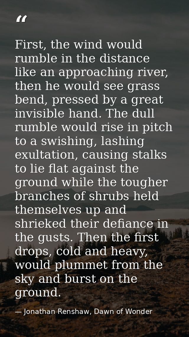 First, the wind would rumble in the distance like an approaching river, then he would see grass bend, pressed by a great — Jonathan Renshaw, Dawn of Wonder