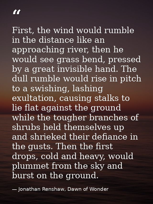 First, the wind would rumble in the distance like an approaching river, then he would see grass bend, pressed by a great — Jonathan Renshaw, Dawn of Wonder