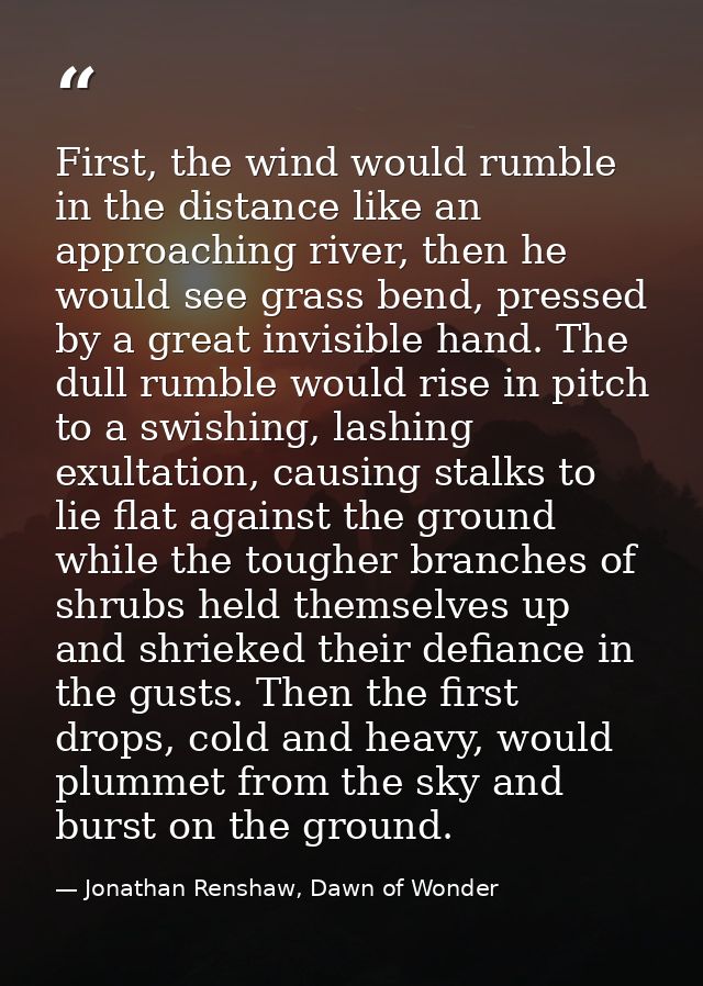 First, the wind would rumble in the distance like an approaching river, then he would see grass bend, pressed by a great — Jonathan Renshaw, Dawn of Wonder