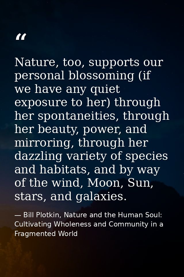 Nature, too, supports our personal blossoming (if we have any quiet exposure to her) through her spontaneities, through  — Bill Plotkin, Nature and the Human Soul: Cultivating Wholeness and Community in a Fragmented World