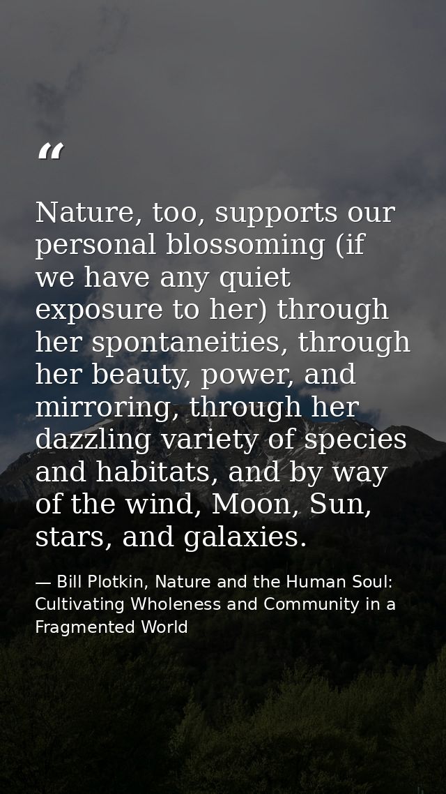 Nature, too, supports our personal blossoming (if we have any quiet exposure to her) through her spontaneities, through  — Bill Plotkin, Nature and the Human Soul: Cultivating Wholeness and Community in a Fragmented World