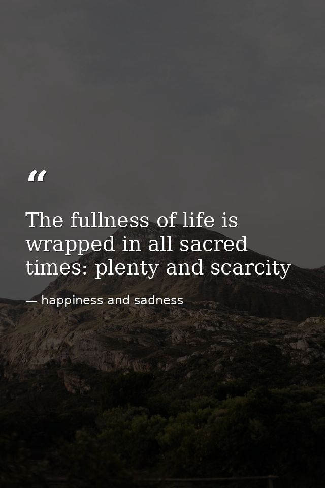 The fullness of life is wrapped in all sacred times: plenty and scarcity — happiness and sadness