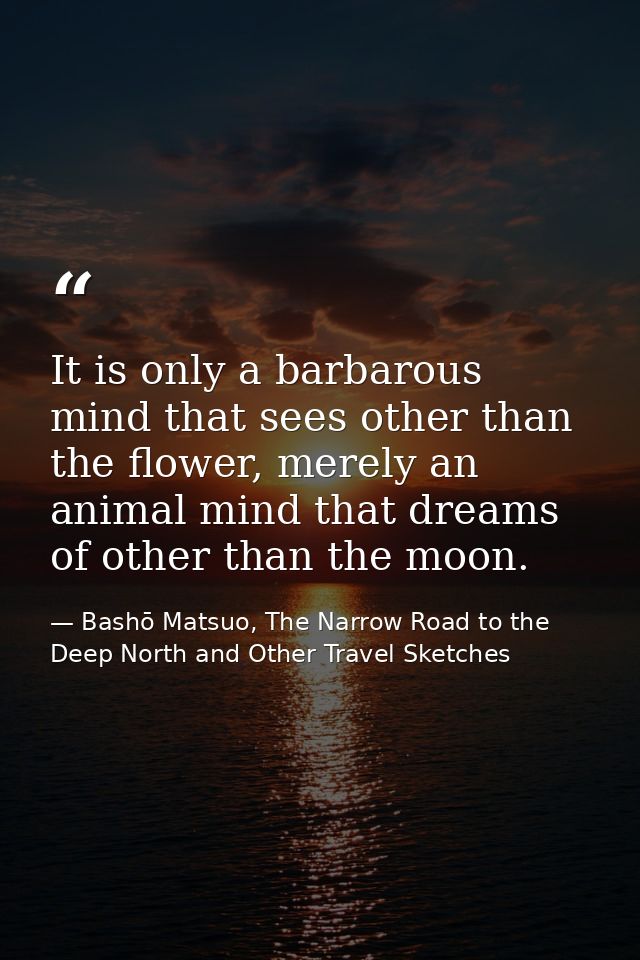 It is only a barbarous mind that sees other than the flower, merely an animal mind that dreams of other than the moon. — Bashō Matsuo, The Narrow Road to the Deep North and Other Travel Sketches