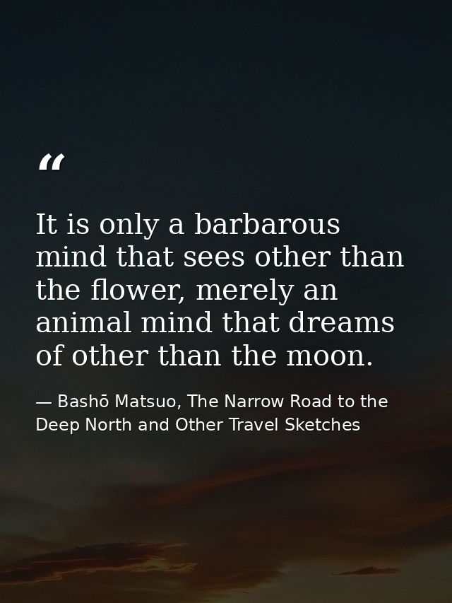 It is only a barbarous mind that sees other than the flower, merely an animal mind that dreams of other than the moon. — Bashō Matsuo, The Narrow Road to the Deep North and Other Travel Sketches