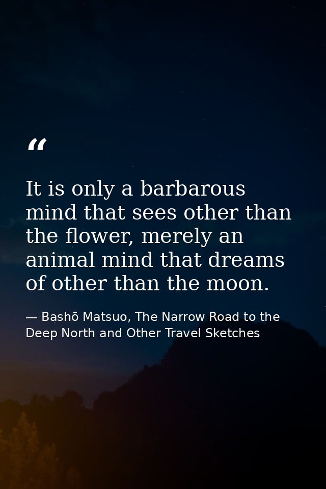 It is only a barbarous mind that sees other than the flower, merely an animal mind that dreams of other than the moon. — Bashō Matsuo, The Narrow Road to the Deep North and Other Travel Sketches