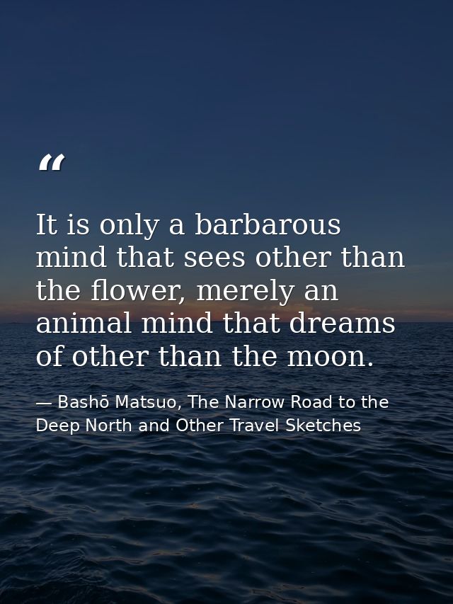 It is only a barbarous mind that sees other than the flower, merely an animal mind that dreams of other than the moon. — Bashō Matsuo, The Narrow Road to the Deep North and Other Travel Sketches