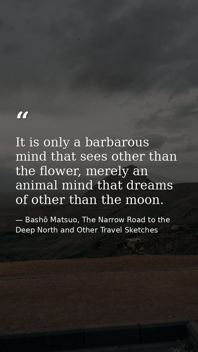 It is only a barbarous mind that sees other than the flower, merely an animal mind that dreams of other than the moon. — Bashō Matsuo, The Narrow Road to the Deep North and Other Travel Sketches