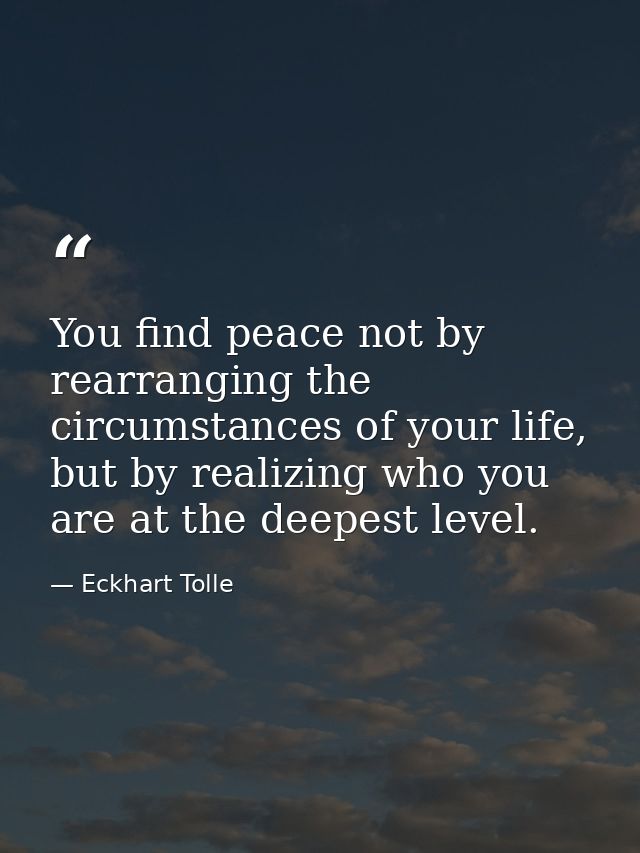 You find peace not by rearranging the circumstances of your life, but by realizing who you are at the deepest level. — Eckhart Tolle