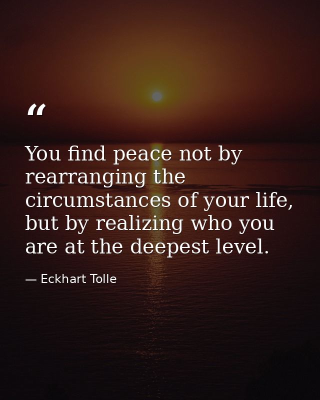 You find peace not by rearranging the circumstances of your life, but by realizing who you are at the deepest level. — Eckhart Tolle