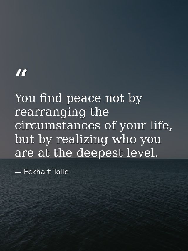 You find peace not by rearranging the circumstances of your life, but by realizing who you are at the deepest level. — Eckhart Tolle