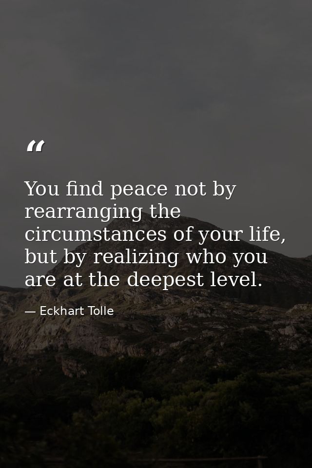 You find peace not by rearranging the circumstances of your life, but by realizing who you are at the deepest level. — Eckhart Tolle