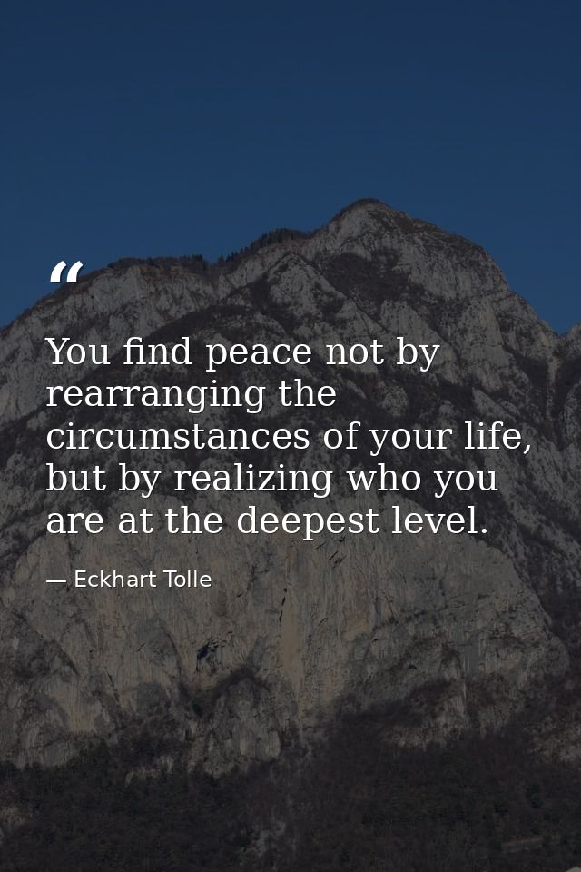 You find peace not by rearranging the circumstances of your life, but by realizing who you are at the deepest level. — Eckhart Tolle