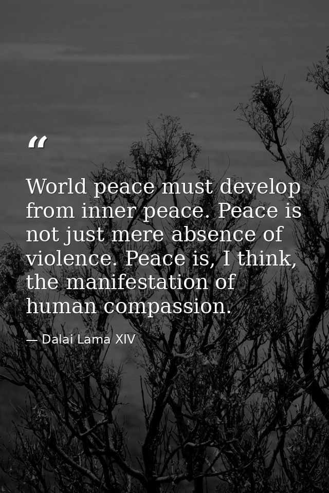 World peace must develop from inner peace. Peace is not just mere absence of violence. Peace is, I think, the manifestat — Dalai Lama XIV