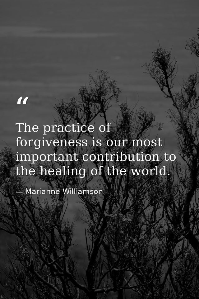 The practice of forgiveness is our most important contribution to the healing of the world. — Marianne Williamson