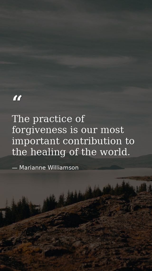 The practice of forgiveness is our most important contribution to the healing of the world. — Marianne Williamson