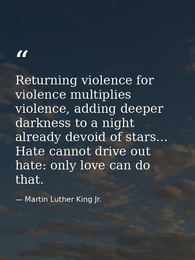 Returning violence for violence multiplies violence, adding deeper darkness to a night already devoid of stars... Hate c — Martin Luther King Jr.