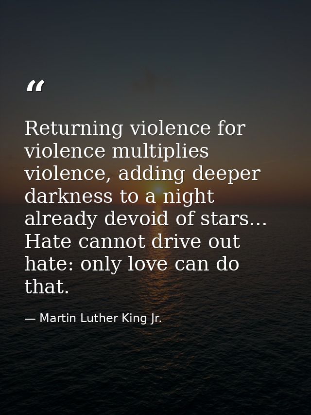 Returning violence for violence multiplies violence, adding deeper darkness to a night already devoid of stars... Hate c — Martin Luther King Jr.