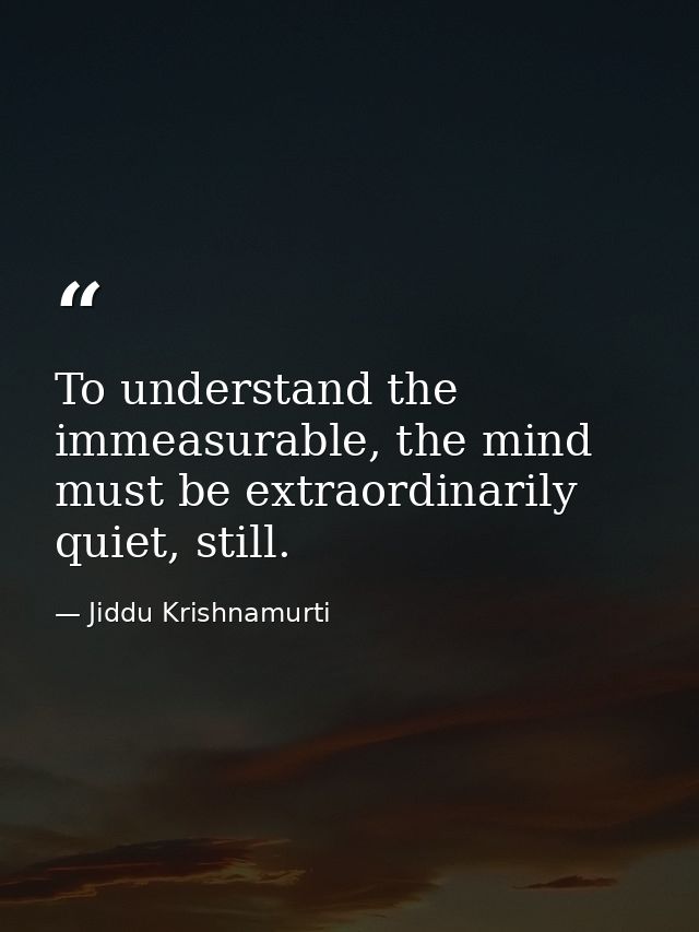 To understand the immeasurable, the mind must be extraordinarily quiet, still. — Jiddu Krishnamurti
