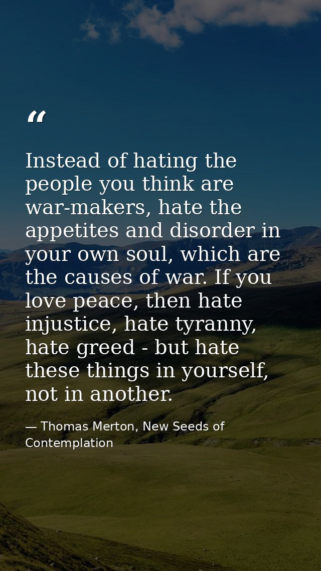 Instead of hating the people you think are war-makers, hate the appetites and disorder in your own soul, which are the c — Thomas Merton, New Seeds of Contemplation