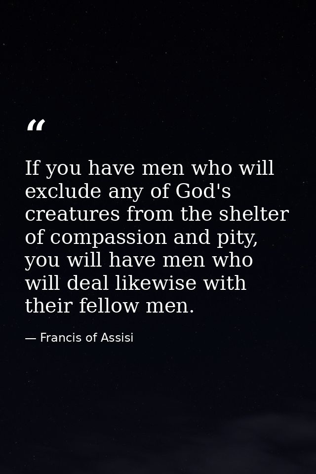 If you have men who will exclude any of God's creatures from the shelter of compassion and pity, you will have men who w — Francis of Assisi