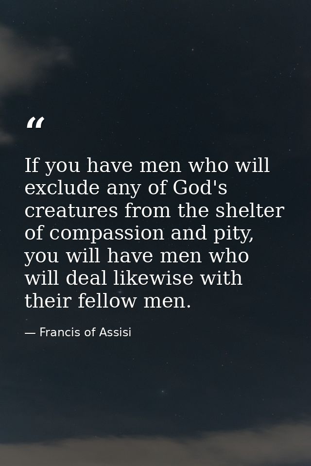 If you have men who will exclude any of God's creatures from the shelter of compassion and pity, you will have men who w — Francis of Assisi