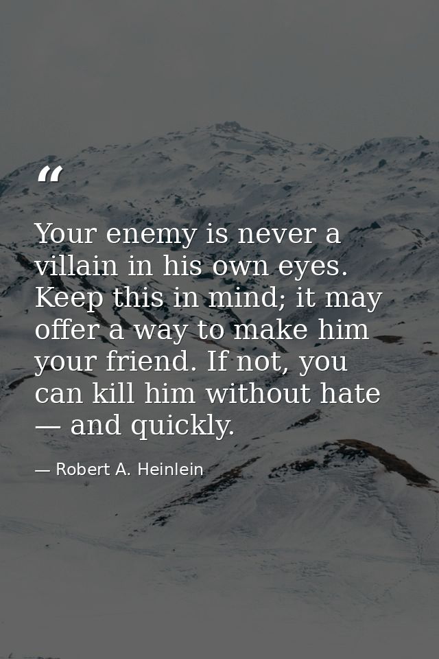 Your enemy is never a villain in his own eyes. Keep this in mind; it may offer a way to make him your friend. If not, yo — Robert A. Heinlein