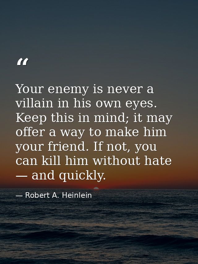 Your enemy is never a villain in his own eyes. Keep this in mind; it may offer a way to make him your friend. If not, yo — Robert A. Heinlein