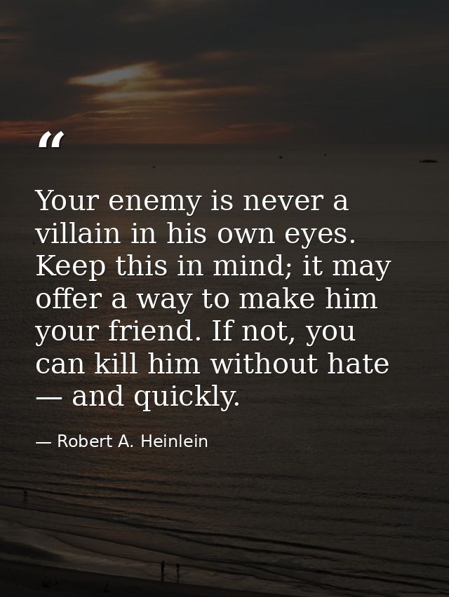 Your enemy is never a villain in his own eyes. Keep this in mind; it may offer a way to make him your friend. If not, yo — Robert A. Heinlein