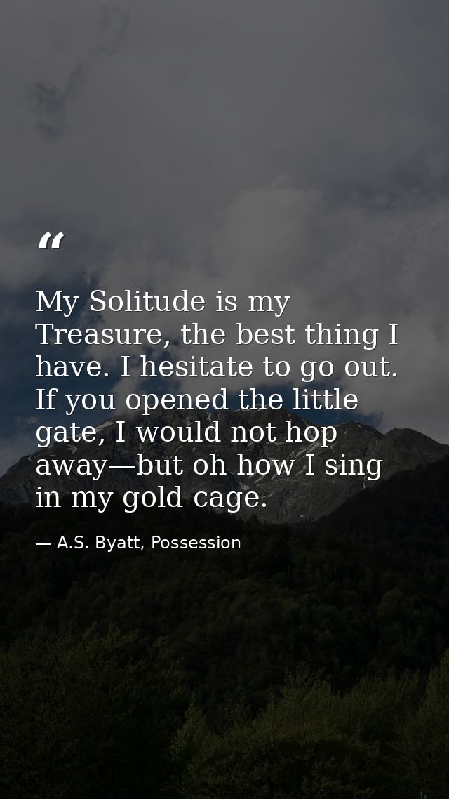 My Solitude is my Treasure, the best thing I have. I hesitate to go out. If you opened the little gate, I would not hop  — A.S. Byatt, Possession