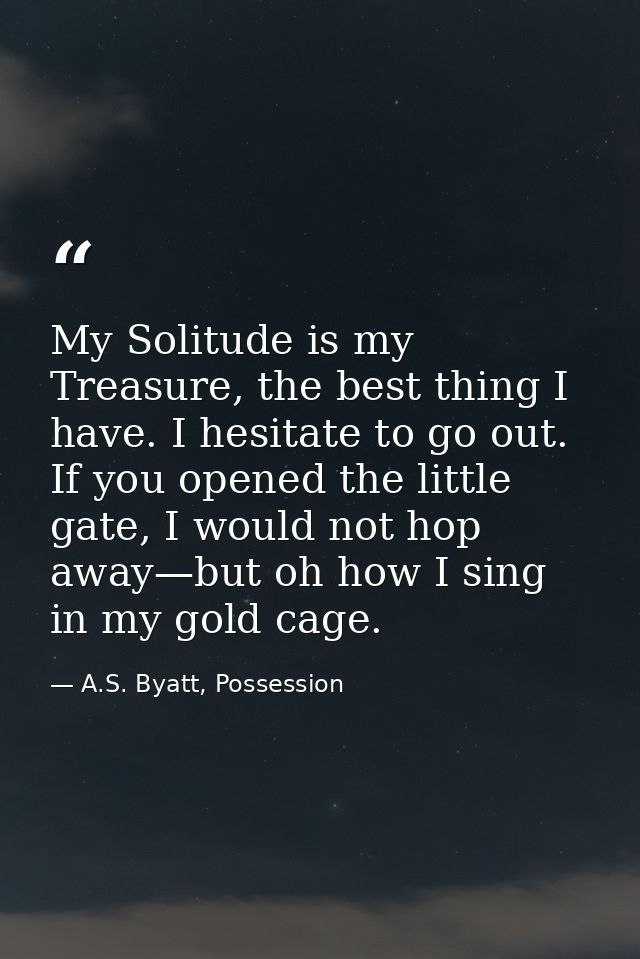 My Solitude is my Treasure, the best thing I have. I hesitate to go out. If you opened the little gate, I would not hop  — A.S. Byatt, Possession