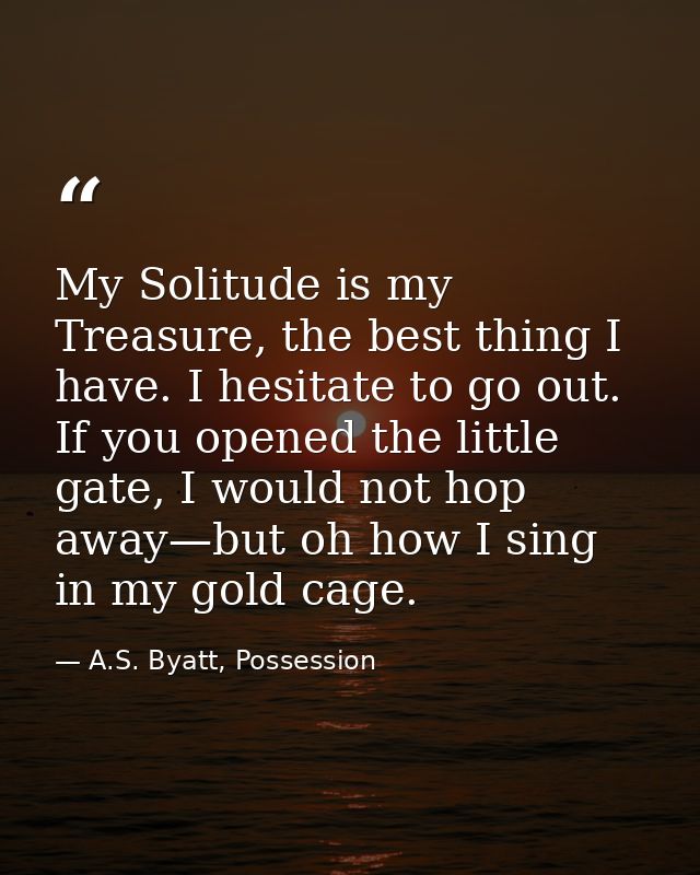 My Solitude is my Treasure, the best thing I have. I hesitate to go out. If you opened the little gate, I would not hop  — A.S. Byatt, Possession