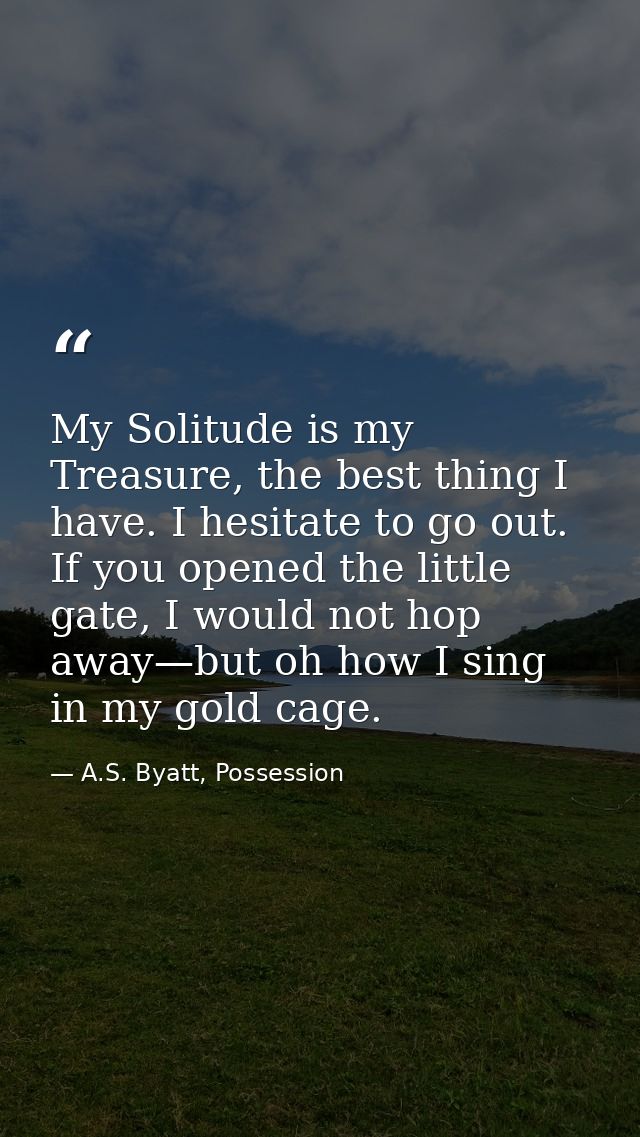 My Solitude is my Treasure, the best thing I have. I hesitate to go out. If you opened the little gate, I would not hop  — A.S. Byatt, Possession