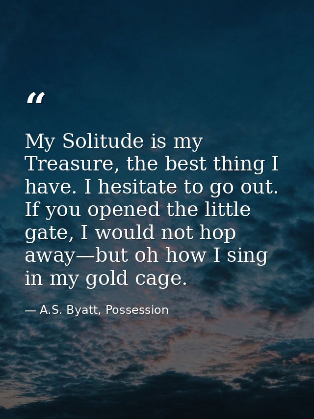 My Solitude is my Treasure, the best thing I have. I hesitate to go out. If you opened the little gate, I would not hop  — A.S. Byatt, Possession