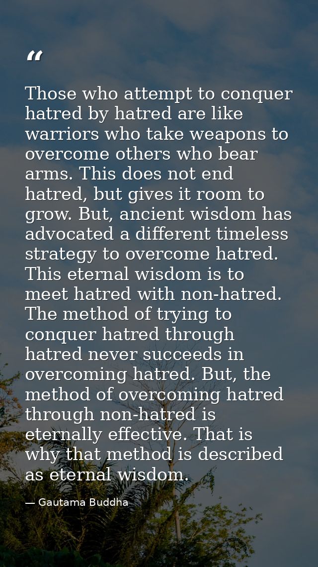 Those who attempt to conquer hatred by hatred are like warriors who take weapons to overcome others who bear arms. This  — Gautama Buddha