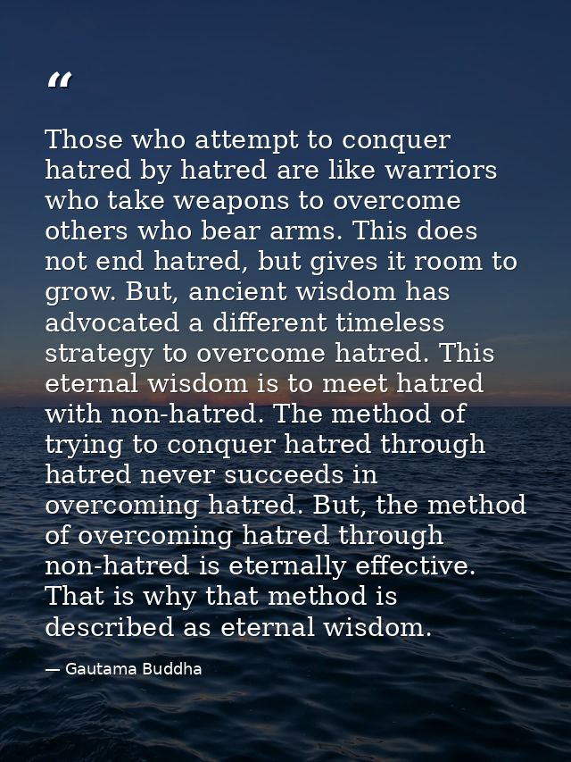 Those who attempt to conquer hatred by hatred are like warriors who take weapons to overcome others who bear arms. This  — Gautama Buddha
