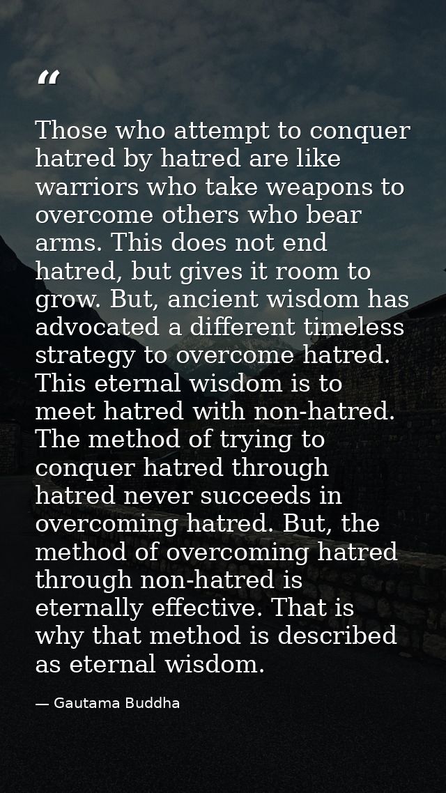 Those who attempt to conquer hatred by hatred are like warriors who take weapons to overcome others who bear arms. This  — Gautama Buddha