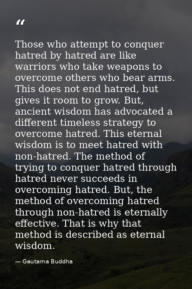 Those who attempt to conquer hatred by hatred are like warriors who take weapons to overcome others who bear arms. This  — Gautama Buddha