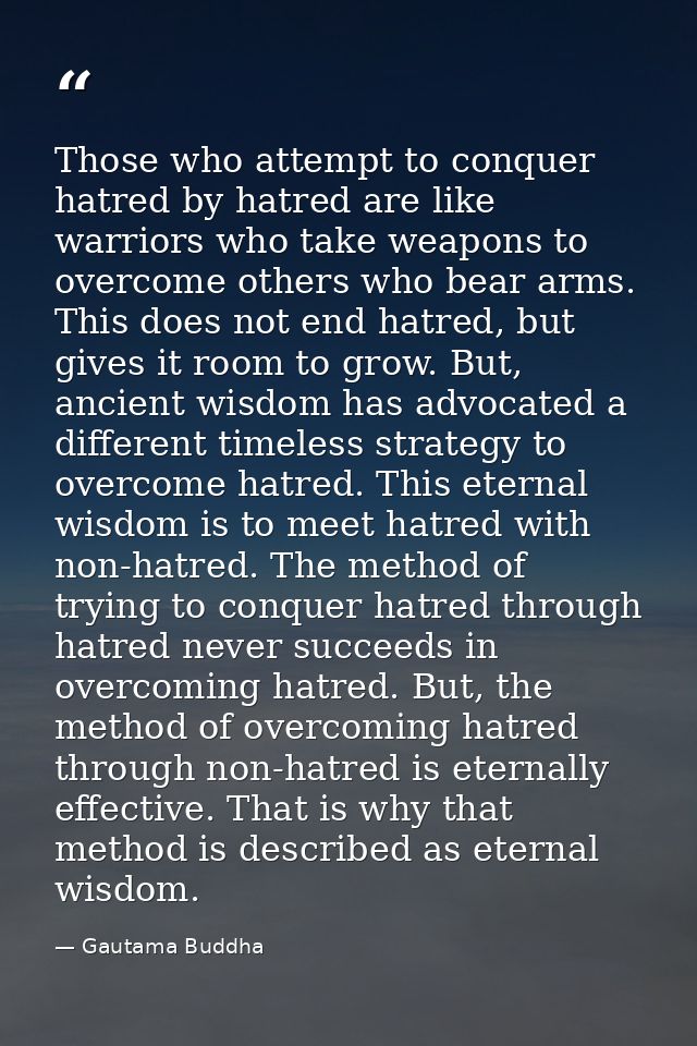 Those who attempt to conquer hatred by hatred are like warriors who take weapons to overcome others who bear arms. This  — Gautama Buddha