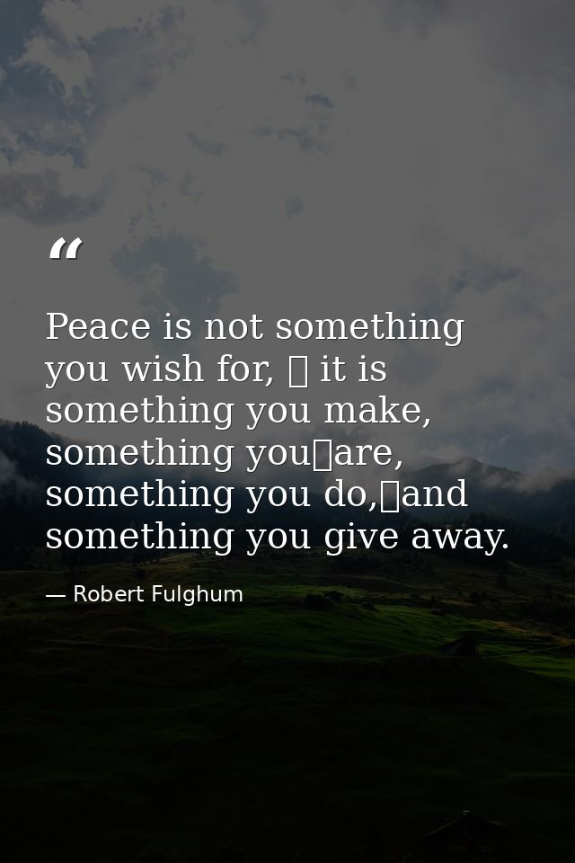 Peace is not something you wish for,  it is something you make, something you	are, something you do,and something you  — Robert Fulghum