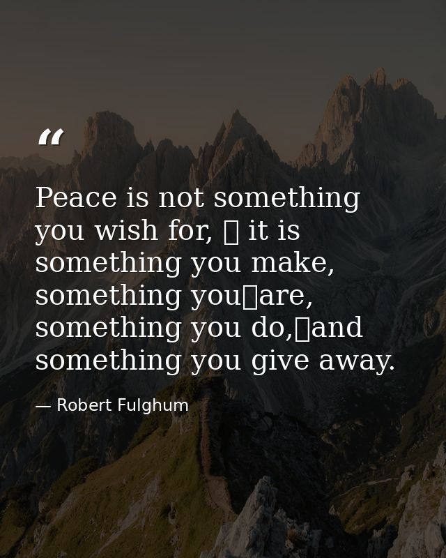 Peace is not something you wish for,  it is something you make, something you	are, something you do,and something you  — Robert Fulghum